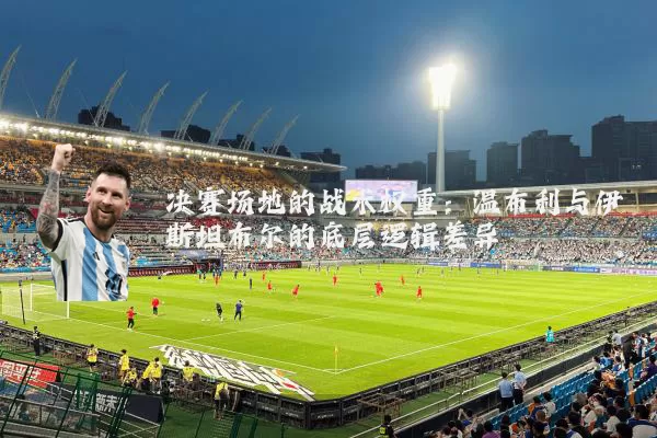 决赛场地的战术权重：温布利与伊斯坦布尔的底层逻辑差异