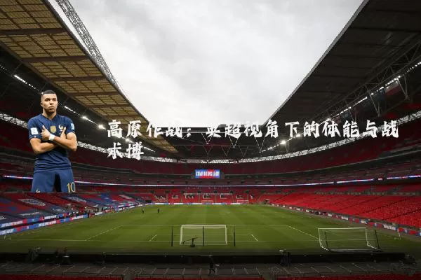 高原作战：英超视角下的体能与战术博弈