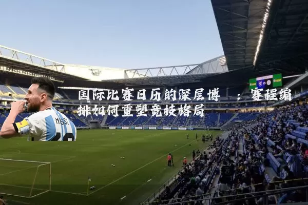 国际比赛日历的深层博弈:赛程编排如何重塑竞技格局